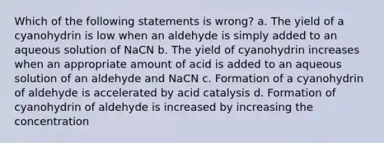 Which of the following statements is wrong? a. The yield of a cyanohydrin is low when an aldehyde is simply added to an aqueous solution of NaCN b. The yield of cyanohydrin increases when an appropriate amount of acid is added to an aqueous solution of an aldehyde and NaCN c. Formation of a cyanohydrin of aldehyde is accelerated by acid catalysis d. Formation of cyanohydrin of aldehyde is increased by increasing the concentration