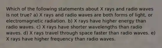 Which of the following statements about X rays and radio waves is not true? a) X rays and radio waves are both forms of light, or electromagnetic radiation. b) X rays have higher energy than radio waves. c) X rays have shorter wavelengths than radio waves. d) X rays travel through space faster than radio waves. e) X rays have higher frequency than radio waves.