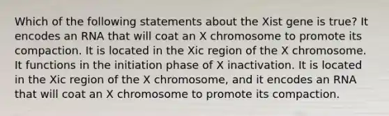 Which of the following statements about the Xist gene is true? It encodes an RNA that will coat an X chromosome to promote its compaction. It is located in the Xic region of the X chromosome. It functions in the initiation phase of X inactivation. It is located in the Xic region of the X chromosome, and it encodes an RNA that will coat an X chromosome to promote its compaction.