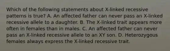 Which of the following statements about X-linked recessive patterns is true? A. An affected father can never pass an X-linked recessive allele to a daughter. B. The X-linked trait appears more often in females than in males. C. An affected father can never pass an X-linked recessive allele to an XY son. D. Heterozygous females always express the X-linked recessive trait.