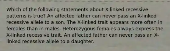 Which of the following statements about X-linked recessive patterns is true? An affected father can never pass an X-linked recessive allele to a son. The X-linked trait appears more often in females than in males. Heterozygous females always express the X-linked recessive trait. An affected father can never pass an X-linked recessive allele to a daughter.