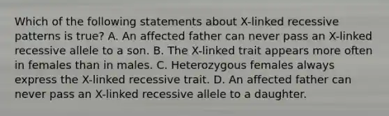 Which of the following statements about X-linked recessive patterns is true? A. An affected father can never pass an X-linked recessive allele to a son. B. The X-linked trait appears more often in females than in males. C. Heterozygous females always express the X-linked recessive trait. D. An affected father can never pass an X-linked recessive allele to a daughter.