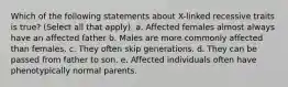 Which of the following statements about X-linked recessive traits is true? (Select all that apply). a. Affected females almost always have an affected father b. Males are more commonly affected than females. c. They often skip generations. d. They can be passed from father to son. e. Affected individuals often have phenotypically normal parents.