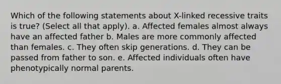 Which of the following statements about X-linked recessive traits is true? (Select all that apply). a. Affected females almost always have an affected father b. Males are more commonly affected than females. c. They often skip generations. d. They can be passed from father to son. e. Affected individuals often have phenotypically normal parents.