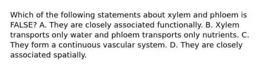 Which of the following statements about xylem and phloem is FALSE? A. They are closely associated functionally. B. Xylem transports only water and phloem transports only nutrients. C. They form a continuous vascular system. D. They are closely associated spatially.