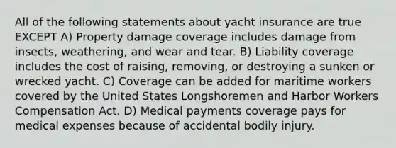 All of the following statements about yacht insurance are true EXCEPT A) Property damage coverage includes damage from insects, weathering, and wear and tear. B) Liability coverage includes the cost of raising, removing, or destroying a sunken or wrecked yacht. C) Coverage can be added for maritime workers covered by the United States Longshoremen and Harbor Workers Compensation Act. D) Medical payments coverage pays for medical expenses because of accidental bodily injury.