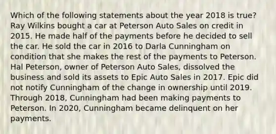 Which of the following statements about the year 2018 is true? Ray Wilkins bought a car at Peterson Auto Sales on credit in 2015. He made half of the payments before he decided to sell the car. He sold the car in 2016 to Darla Cunningham on condition that she makes the rest of the payments to Peterson. Hal Peterson, owner of Peterson Auto Sales, dissolved the business and sold its assets to Epic Auto Sales in 2017. Epic did not notify Cunningham of the change in ownership until 2019. Through 2018, Cunningham had been making payments to Peterson. In 2020, Cunningham became delinquent on her payments.