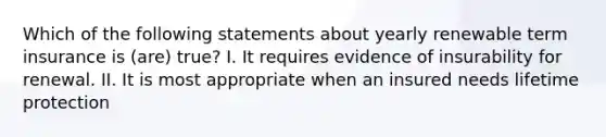 Which of the following statements about yearly renewable term insurance is (are) true? I. It requires evidence of insurability for renewal. II. It is most appropriate when an insured needs lifetime protection