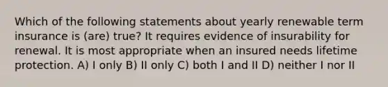 Which of the following statements about yearly renewable term insurance is (are) true? It requires evidence of insurability for renewal. It is most appropriate when an insured needs lifetime protection. A) I only B) II only C) both I and II D) neither I nor II