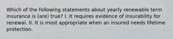 Which of the following statements about yearly renewable term insurance is (are) true? I. It requires evidence of insurability for renewal. II. It is most appropriate when an insured needs lifetime protection.