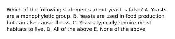 Which of the following statements about yeast is false? A. Yeasts are a monophyletic group. B. Yeasts are used in food production but can also cause illness. C. Yeasts typically require moist habitats to live. D. All of the above E. None of the above