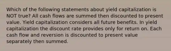 Which of the following statements about yield capitalization is NOT true? All cash flows are summed then discounted to present value. Yield capitalization considers all future benefits. In yield capitalization the discount rate provides only for return on. Each cash flow and reversion is discounted to present value separately then summed.