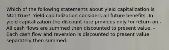 Which of the following statements about yield capitalization is NOT true? -Yield capitalization considers all future benefits -In yield capitalization the discount rate provides only for return on -All cash flows are summed then discounted to present value. -Each cash flow and reversion is discounted to present value separately then summed.