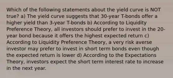 Which of the following statements about the yield curve is NOT true? a) The yield curve suggests that 30-year T-bonds offer a higher yield than 3-year T-bonds b) According to Liquidity Preference Theory, all investors should prefer to invest in the 20-year bond because it offers the highest <a href='https://www.questionai.com/knowledge/krJx19nAfR-expected-return' class='anchor-knowledge'>expected return</a> c) According to Liquidity Preference Theory, a very risk averse investor may prefer to invest in short term bonds even though the expected return is lower d) According to the <a href='https://www.questionai.com/knowledge/kzfRe35YvC-expectations-theory' class='anchor-knowledge'>expectations theory</a>, investors expect the short term interest rate to increase in the next year.