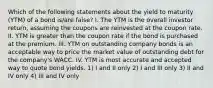 Which of the following statements about the yield to maturity (YTM) of a bond is/are false? I. The YTM is the overall investor return, assuming the coupons are reinvested at the coupon rate. II. YTM is greater than the coupon rate if the bond is purchased at the premium. III. YTM on outstanding company bonds is an acceptable way to price the market value of outstanding debt for the company's WACC. IV. YTM is most accurate and accepted way to quote bond yields. 1) I and II only 2) I and III only 3) II and IV only 4) III and IV only