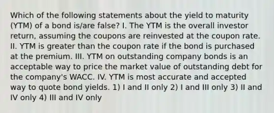 Which of the following statements about the yield to maturity (YTM) of a bond is/are false? I. The YTM is the overall investor return, assuming the coupons are reinvested at the coupon rate. II. YTM is greater than the coupon rate if the bond is purchased at the premium. III. YTM on outstanding company bonds is an acceptable way to price the market value of outstanding debt for the company's WACC. IV. YTM is most accurate and accepted way to quote bond yields. 1) I and II only 2) I and III only 3) II and IV only 4) III and IV only