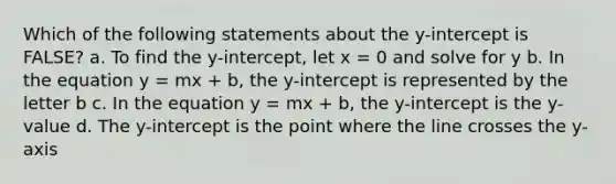 Which of the following statements about the y-intercept is FALSE? a. To find the y-intercept, let x = 0 and solve for y b. In the equation y = mx + b, the y-intercept is represented by the letter b c. In the equation y = mx + b, the y-intercept is the y-value d. The y-intercept is the point where the line crosses the y-axis