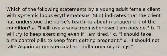 Which of the following statements by a young adult female client with systemic lupus erythematosus (SLE) indicates that the client has understood the nurse's teaching about management of the condition? a. "I will use a sunscreen whenever I am outside." b. "I will try to keep exercising even if I am tired." c. "I should take birth control pills to keep from getting pregnant." d. "I should not take Aspirin or nonsteroidal anti-inflammatory drugs."