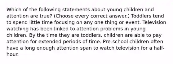 Which of the following statements about young children and attention are true? (Choose every correct answer.) Toddlers tend to spend little time focusing on any one thing or event. Television watching has been linked to attention problems in young children. By the time they are toddlers, children are able to pay attention for extended periods of time. Pre-school children often have a long enough attention span to watch television for a half-hour.