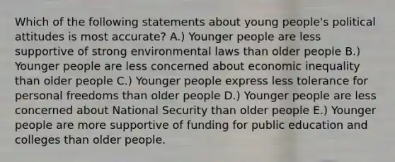 Which of the following statements about young people's political attitudes is most accurate? A.) Younger people are less supportive of strong environmental laws than older people B.) Younger people are less concerned about economic inequality than older people C.) Younger people express less tolerance for personal freedoms than older people D.) Younger people are less concerned about National Security than older people E.) Younger people are more supportive of funding for public education and colleges than older people.