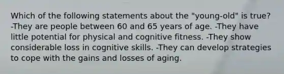 Which of the following statements about the "young-old" is true? -They are people between 60 and 65 years of age. -They have little potential for physical and cognitive fitness. -They show considerable loss in cognitive skills. -They can develop strategies to cope with the gains and losses of aging.