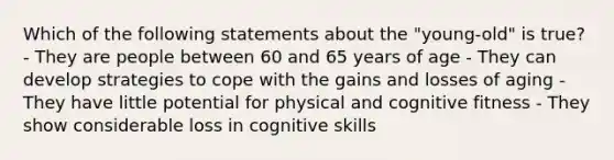 Which of the following statements about the "young-old" is true? - They are people between 60 and 65 years of age - They can develop strategies to cope with the gains and losses of aging - They have little potential for physical and cognitive fitness - They show considerable loss in cognitive skills