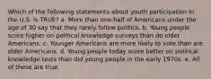 Which of the following statements about youth participation in the U.S. is TRUE? a. More than one-half of Americans under the age of 30 say that they rarely follow politics. b. Young people score higher on political knowledge surveys than do older Americans. c. Younger Americans are more likely to vote than are older Americans. d. Young people today score better on political knowledge tests than did young people in the early 1970s. e. All of these are true.