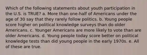 Which of the following statements about youth participation in the U.S. is TRUE? a. More than one-half of Americans under the age of 30 say that they rarely follow politics. b. Young people score higher on political knowledge surveys than do older Americans. c. Younger Americans are more likely to vote than are older Americans. d. Young people today score better on political knowledge tests than did young people in the early 1970s. e. All of these are true.