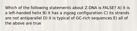 Which of the following statements about Z-DNA is FALSE? A) it is a left-handed helix B) it has a zigzag configuration C) its strands are not antiparallel D) it is typical of GC-rich sequences E) all of the above are true