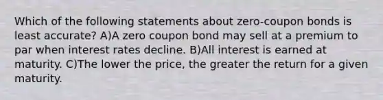 Which of the following statements about zero-coupon bonds is least accurate? A)A zero coupon bond may sell at a premium to par when interest rates decline. B)All interest is earned at maturity. C)The lower the price, the greater the return for a given maturity.