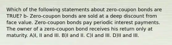 Which of the following statements about zero-coupon bonds are TRUE? b- Zero-coupon bonds are sold at a deep discount from face value. Zero-coupon bonds pay periodic interest payments. The owner of a zero-coupon bond receives his return only at maturity. A)I, II and III. B)I and II. C)I and III. D)II and III.