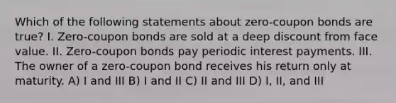 Which of the following statements about zero-coupon bonds are true? I. Zero-coupon bonds are sold at a deep discount from face value. II. Zero-coupon bonds pay periodic interest payments. III. The owner of a zero-coupon bond receives his return only at maturity. A) I and III B) I and II C) II and III D) I, II, and III