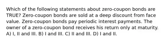 Which of the following statements about zero-coupon bonds are TRUE? Zero-coupon bonds are sold at a deep discount from face value. Zero-coupon bonds pay periodic interest payments. The owner of a zero-coupon bond receives his return only at maturity. A) I, II and III. B) I and III. C) II and III. D) I and II.