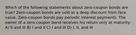 Which of the following statements about zero-coupon bonds are true? Zero-coupon bonds are sold at a deep discount from face value. Zero-coupon bonds pay periodic interest payments. The owner of a zero-coupon bond receives his return only at maturity. A) II and III B) I and II C) I and III D) I, II, and III