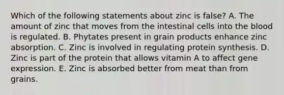 Which of the following statements about zinc is false? A. The amount of zinc that moves from the intestinal cells into <a href='https://www.questionai.com/knowledge/k7oXMfj7lk-the-blood' class='anchor-knowledge'>the blood</a> is regulated. B. Phytates present in grain products enhance zinc absorption. C. Zinc is involved in regulating <a href='https://www.questionai.com/knowledge/kVyphSdCnD-protein-synthesis' class='anchor-knowledge'>protein synthesis</a>. D. Zinc is part of the protein that allows vitamin A to affect <a href='https://www.questionai.com/knowledge/kFtiqWOIJT-gene-expression' class='anchor-knowledge'>gene expression</a>. E. Zinc is absorbed better from meat than from grains.