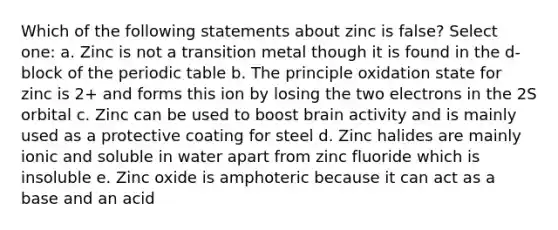 Which of the following statements about zinc is false? Select one: a. Zinc is not a transition metal though it is found in the d-block of the periodic table b. The principle oxidation state for zinc is 2+ and forms this ion by losing the two electrons in the 2S orbital c. Zinc can be used to boost brain activity and is mainly used as a protective coating for steel d. Zinc halides are mainly ionic and soluble in water apart from zinc fluoride which is insoluble e. Zinc oxide is amphoteric because it can act as a base and an acid