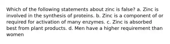 Which of the following statements about zinc is false? a. Zinc is involved in the synthesis of proteins. b. Zinc is a component of or required for activation of many enzymes. c. Zinc is absorbed best from plant products. d. Men have a higher requirement than women