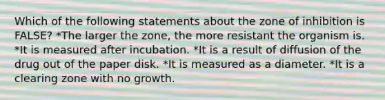 Which of the following statements about the zone of inhibition is FALSE? *The larger the zone, the more resistant the organism is. *It is measured after incubation. *It is a result of diffusion of the drug out of the paper disk. *It is measured as a diameter. *It is a clearing zone with no growth.