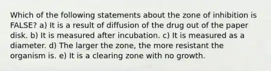 Which of the following statements about the zone of inhibition is FALSE? a) It is a result of diffusion of the drug out of the paper disk. b) It is measured after incubation. c) It is measured as a diameter. d) The larger the zone, the more resistant the organism is. e) It is a clearing zone with no growth.