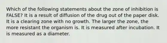 Which of the following statements about the zone of inhibition is FALSE? It is a result of diffusion of the drug out of the paper disk. It is a clearing zone with no growth. The larger the zone, the more resistant the organism is. It is measured after incubation. It is measured as a diameter.