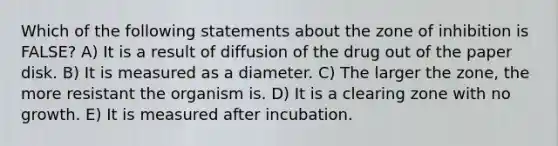 Which of the following statements about the zone of inhibition is FALSE? A) It is a result of diffusion of the drug out of the paper disk. B) It is measured as a diameter. C) The larger the zone, the more resistant the organism is. D) It is a clearing zone with no growth. E) It is measured after incubation.