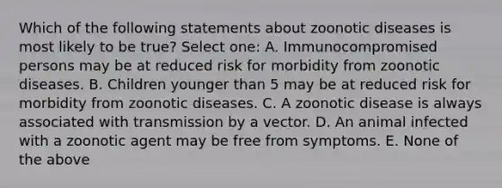 Which of the following statements about zoonotic diseases is most likely to be true? Select one: A. Immunocompromised persons may be at reduced risk for morbidity from zoonotic diseases. B. Children younger than 5 may be at reduced risk for morbidity from zoonotic diseases. C. A zoonotic disease is always associated with transmission by a vector. D. An animal infected with a zoonotic agent may be free from symptoms. E. None of the above