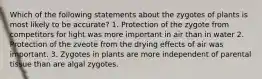 Which of the following statements about the zygotes of plants is most likely to be accurate? 1. Protection of the zygote from competitors for light was more important in air than in water 2. Protection of the zveote from the drying effects of air was important. 3. Zygotes in plants are more independent of parental tissue than are algal zygotes.