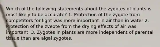 Which of the following statements about the zygotes of plants is most likely to be accurate? 1. Protection of the zygote from competitors for light was more important in air than in water 2. Protection of the zveote from the drying effects of air was important. 3. Zygotes in plants are more independent of parental tissue than are algal zygotes.