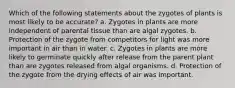 Which of the following statements about the zygotes of plants is most likely to be accurate? a. Zygotes in plants are more independent of parental tissue than are algal zygotes. b. Protection of the zygote from competitors for light was more important in air than in water. c. Zygotes in plants are more likely to germinate quickly after release from the parent plant than are zygotes released from algal organisms. d. Protection of the zygote from the drying effects of air was important.