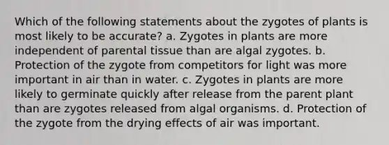 Which of the following statements about the zygotes of plants is most likely to be accurate? a. Zygotes in plants are more independent of parental tissue than are algal zygotes. b. Protection of the zygote from competitors for light was more important in air than in water. c. Zygotes in plants are more likely to germinate quickly after release from the parent plant than are zygotes released from algal organisms. d. Protection of the zygote from the drying effects of air was important.