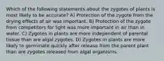 Which of the following statements about the zygotes of plants is most likely to be accurate? A) Protection of the zygote from the drying effects of air was important. B) Protection of the zygote from competitors for light was more important in air than in water. C) Zygotes in plants are more independent of parental tissue than are algal zygotes. D) Zygotes in plants are more likely to germinate quickly after release from the parent plant than are zygotes released from algal organisms.