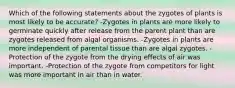 Which of the following statements about the zygotes of plants is most likely to be accurate? -Zygotes in plants are more likely to germinate quickly after release from the parent plant than are zygotes released from algal organisms. -Zygotes in plants are more independent of parental tissue than are algal zygotes. -Protection of the zygote from the drying effects of air was important. -Protection of the zygote from competitors for light was more important in air than in water.