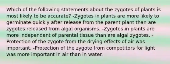 Which of the following statements about the zygotes of plants is most likely to be accurate? -Zygotes in plants are more likely to germinate quickly after release from the parent plant than are zygotes released from algal organisms. -Zygotes in plants are more independent of parental tissue than are algal zygotes. -Protection of the zygote from the drying effects of air was important. -Protection of the zygote from competitors for light was more important in air than in water.