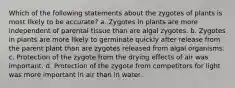 Which of the following statements about the zygotes of plants is most likely to be accurate? a. Zygotes in plants are more independent of parental tissue than are algal zygotes. b. Zygotes in plants are more likely to germinate quickly after release from the parent plant than are zygotes released from algal organisms. c. Protection of the zygote from the drying effects of air was important. d. Protection of the zygote from competitors for light was more important in air than in water.